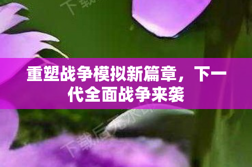 重塑战争模拟新篇章,下一代全面战争来袭 重塑战争模拟新篇章,下一代全面战争来袭