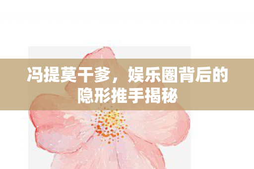冯提莫干爹,娱乐圈背后的隐形推手揭秘 冯提莫干爹,娱乐圈背后的隐形推手揭秘