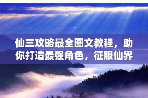 仙三攻略最全图文教程，助你打造最强角色，征服仙界！