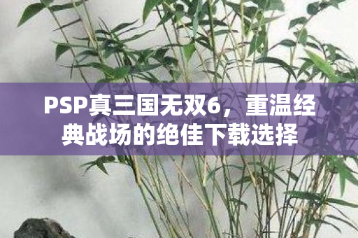 PSP真三国无双6,重温经典战场的绝佳下载选择 PSP真三国无双6,重温经典战场的绝佳下载选择