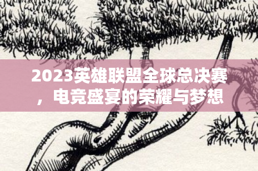 2023英雄联盟全球总决赛，电竞盛宴的荣耀与梦想