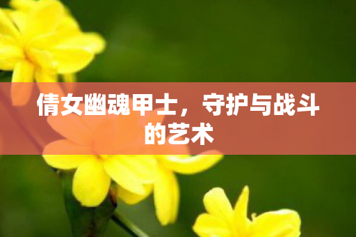 倩女幽魂甲士,守护与战斗的艺术 倩女幽魂甲士,守护与战斗的艺术