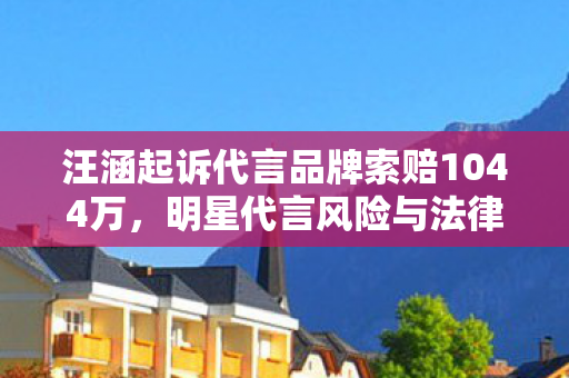 汪涵起诉代言品牌索赔1044万,明星代言风险与法律责任引热议 汪涵起诉代言品牌索赔1044万,明星代言风险与法律责任引热议