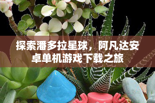 探索潘多拉星球,阿凡达安卓单机游戏下载之旅 探索潘多拉星球,阿凡达安卓单机游戏下载之旅
