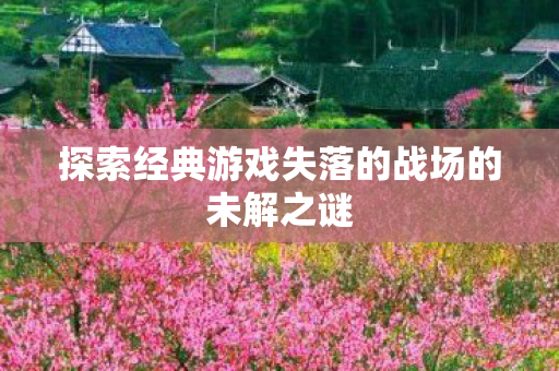 探索经典游戏失落的战场的未解之谜