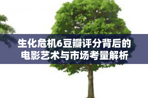 生化危机6豆瓣评分背后的电影艺术与市场考量解析图片