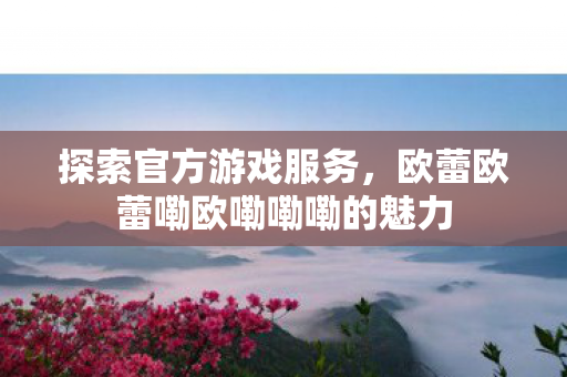 探索官方游戏服务,欧蕾欧蕾嘞欧嘞嘞嘞的魅力 探索官方游戏服务,欧蕾欧蕾嘞欧嘞嘞嘞的魅力