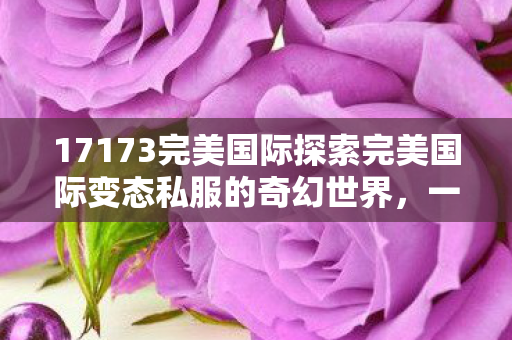 17173完美国际探索完美国际变态私服的奇幻世界图片