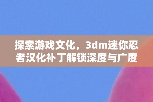 探索游戏文化，3dm迷你忍者汉化补丁解锁深度与广度