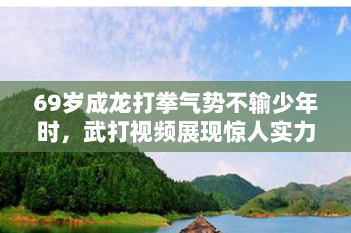 69岁成龙打拳气势不输少年时,武打视频展现惊人实力 69岁成龙打拳气势不输少年时,武打视频展现惊人实力