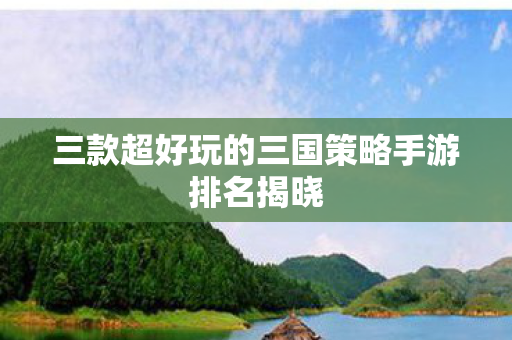 三款超好玩的三国策略手游排名揭晓 三款超好玩的三国策略手游排名揭晓