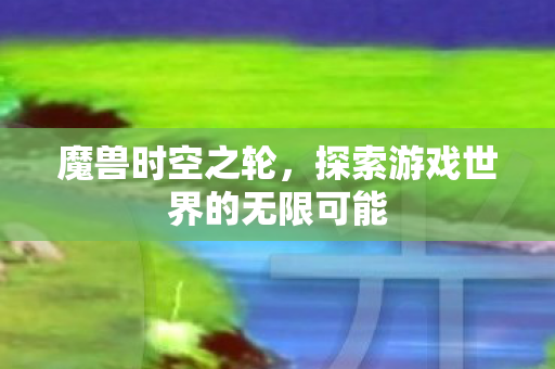魔兽时空之轮，探索游戏世界的无限可能