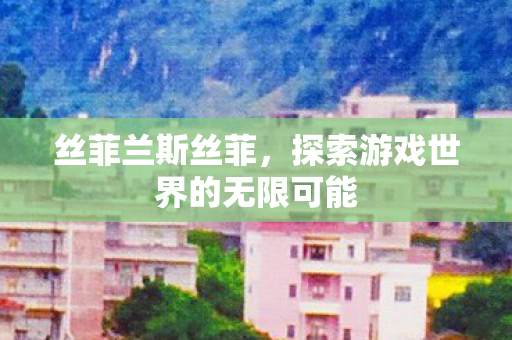 丝菲兰斯丝菲,探索游戏世界的无限可能 丝菲兰斯丝菲,探索游戏世界的无限可能