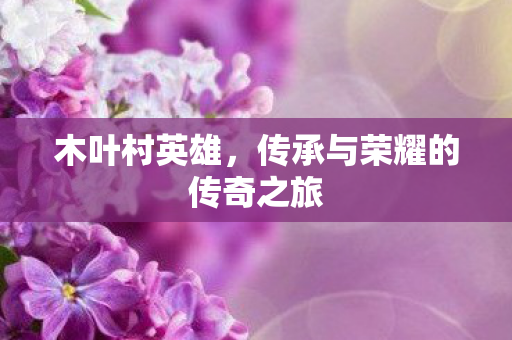 木叶村英雄,传承与荣耀的传奇之旅 木叶村英雄,传承与荣耀的传奇之旅