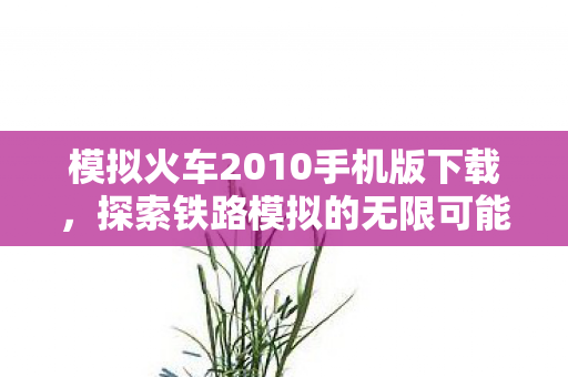 模拟火车2010手机版下载,探索铁路模拟的无限可能 模拟火车2010手机版下载,探索铁路模拟的无限可能