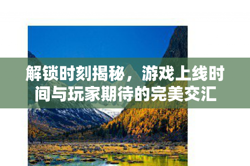 解锁时刻揭秘,游戏上线时间与玩家期待的完美交汇 解锁时刻揭秘,游戏上线时间与玩家期待的完美交汇