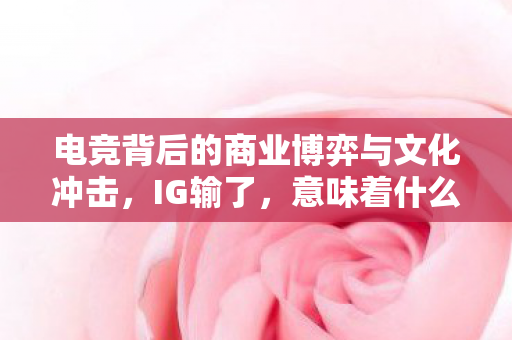电竞背后的商业博弈与文化冲击,IG输了,意味着什么? 电竞背后的商业博弈与文化冲击,IG输了,意味着什么?