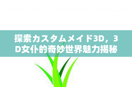 探索カスタムメイド3D,3D女仆的奇妙世界魅力揭秘 探索カスタムメイド3D,3D女仆的奇妙世界魅力揭秘