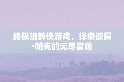 终极蜘蛛侠游戏,探索彼得·帕克的无尽冒险 终极蜘蛛侠游戏,探索彼得·帕克的无尽冒险