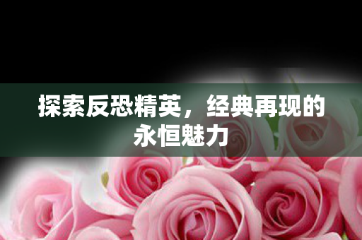 探索反恐精英,经典再现的永恒魅力 探索反恐精英,经典再现的永恒魅力