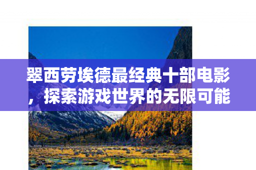翠西劳埃德最经典十部电影,探索游戏世界的无限可能 翠西劳埃德最经典十部电影,探索游戏世界的无限可能