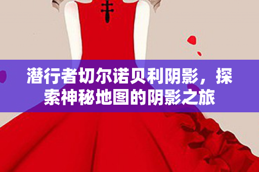 潜行者切尔诺贝利阴影,探索神秘地图的阴影之旅 潜行者切尔诺贝利阴影,探索神秘地图的阴影之旅