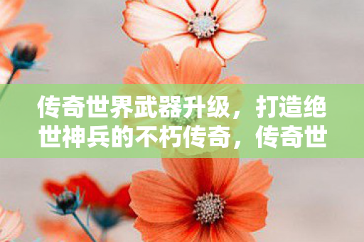传奇世界武器升级，打造绝世神兵的不朽传奇，传奇世界，打造绝世神兵的不朽传奇