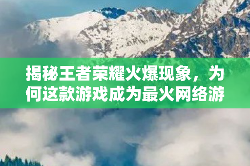 揭秘王者荣耀火爆现象,为何这款游戏成为最火网络游戏? 揭秘王者荣耀火爆现象,为何这款游戏成为最火网络游戏?