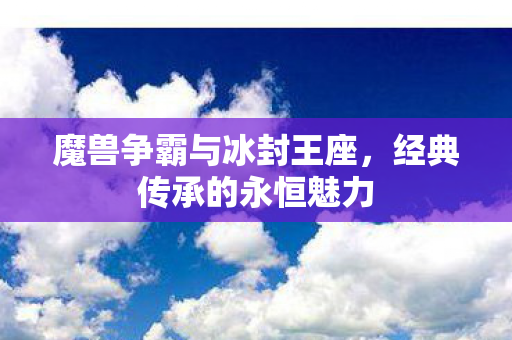 魔兽争霸与冰封王座,经典传承的永恒魅力 魔兽争霸与冰封王座,经典传承的永恒魅力
