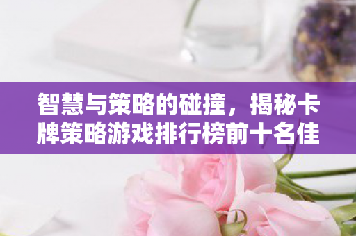 智慧与策略的碰撞,揭秘卡牌策略游戏排行榜前十名佳作 智慧与策略的碰撞,揭秘卡牌策略游戏排行榜前十名佳作