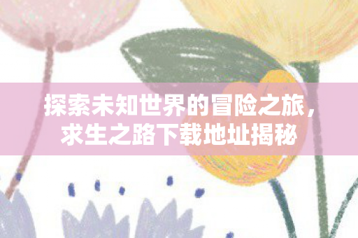 探索未知世界的冒险之旅,求生之路下载地址揭秘 探索未知世界的冒险之旅,求生之路下载地址揭秘