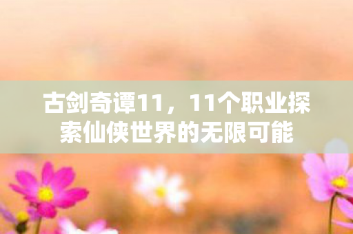 古剑奇谭11,11个职业探索仙侠世界的无限可能 古剑奇谭11,11个职业探索仙侠世界的无限可能