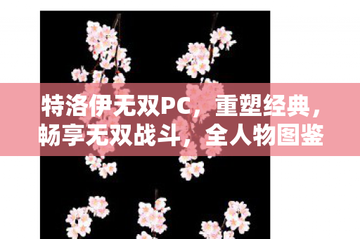 特洛伊无双PC,重塑经典,畅享无双战斗,全人物图鉴来袭! 特洛伊无双PC,重塑经典,畅享无双战斗,全人物图鉴来袭!