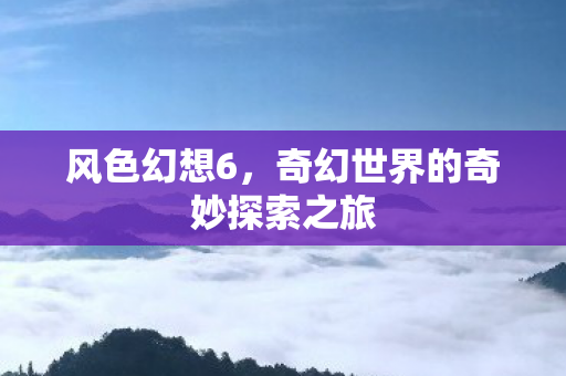 风色幻想6,奇幻世界的奇妙探索之旅 风色幻想6,奇幻世界的奇妙探索之旅