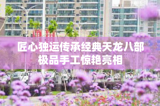 匠心独运传承经典天龙八部极品手工惊艳亮相图片