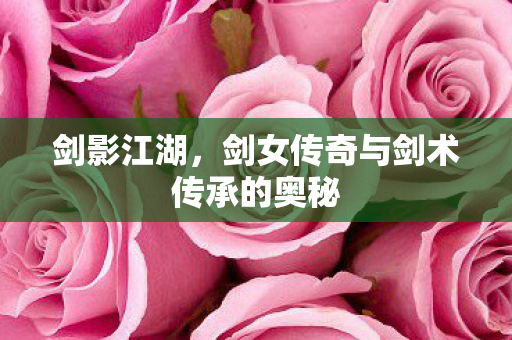 剑影江湖，剑女传奇与剑术传承的奥秘