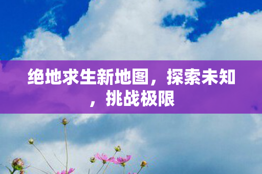 绝地求生新地图，探索未知，挑战极限