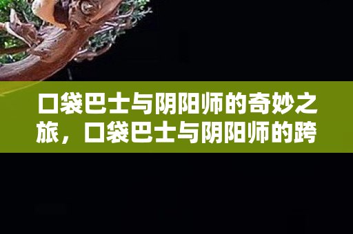 口袋巴士与阴阳师的奇妙之旅,口袋巴士与阴阳师的跨界冒险 口袋巴士与阴阳师的奇妙之旅,口袋巴士与阴阳师的跨界冒险