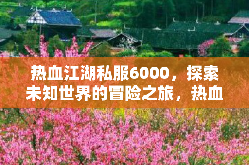 热血江湖私服6000,探索未知世界的冒险之旅,热血江湖私服6000,探索未知世界的冒险之旅 热血江湖私服6000,探索未知世界的冒险之旅,热血江湖私服6000,探索未知世界的冒险之旅