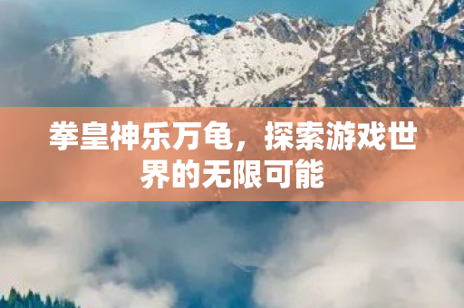 拳皇神乐万龟,探索游戏世界的无限可能 拳皇神乐万龟,探索游戏世界的无限可能