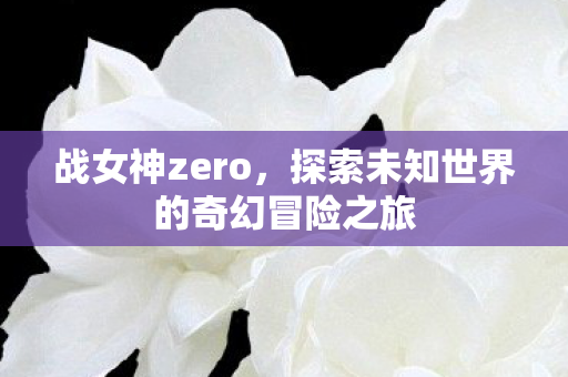 战女神zero,探索未知世界的奇幻冒险之旅 战女神zero,探索未知世界的奇幻冒险之旅