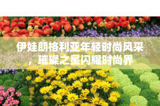 伊娃朗格利亚年轻时尚风采,璀璨之星闪耀时尚界 伊娃朗格利亚年轻时尚风采,璀璨之星闪耀时尚界