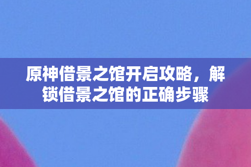 原神借景之馆开启攻略,解锁借景之馆的正确步骤 原神借景之馆开启攻略,解锁借景之馆的正确步骤