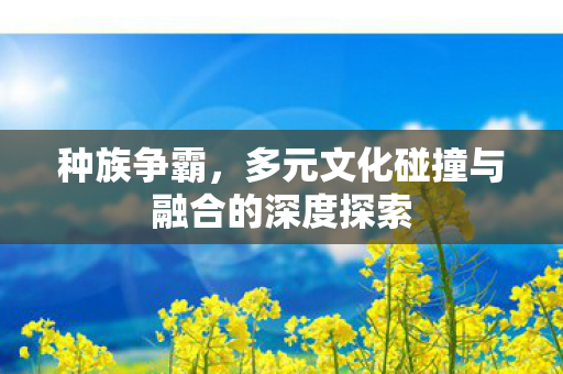 种族争霸,多元文化碰撞与融合的深度探索 种族争霸,多元文化碰撞与融合的深度探索