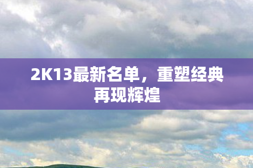 2K13最新名单,重塑经典再现辉煌 2K13最新名单,重塑经典再现辉煌