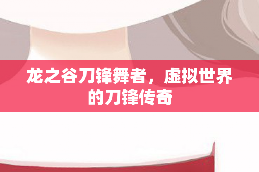 龙之谷刀锋舞者,虚拟世界的刀锋传奇 龙之谷刀锋舞者,虚拟世界的刀锋传奇