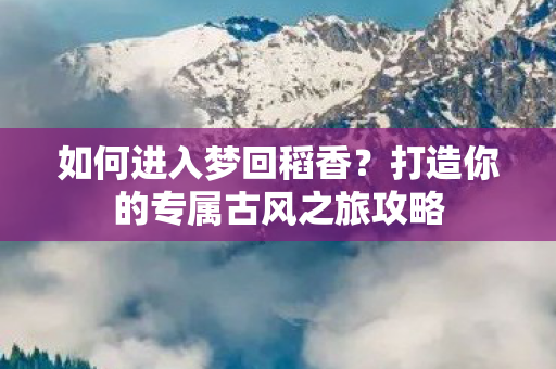 如何进入梦回稻香？打造你的专属古风之旅攻略