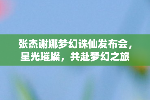 张杰谢娜梦幻诛仙发布会,星光璀璨,共赴梦幻之旅 张杰谢娜梦幻诛仙发布会,星光璀璨,共赴梦幻之旅