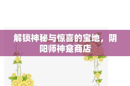 解锁神秘与惊喜的宝地,阴阳师神龛商店 解锁神秘与惊喜的宝地,阴阳师神龛商店