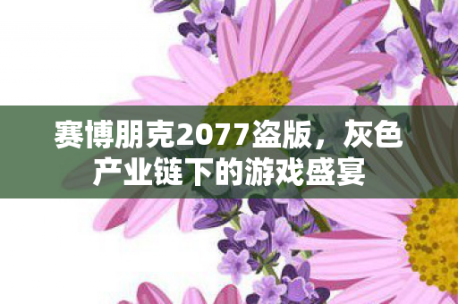 赛博朋克2077盗版,灰色产业链下的游戏盛宴 赛博朋克2077盗版,灰色产业链下的游戏盛宴